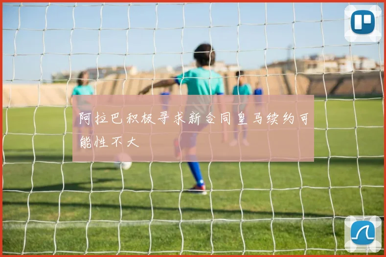 阿拉巴积极寻求新合同皇马续约可能性不大