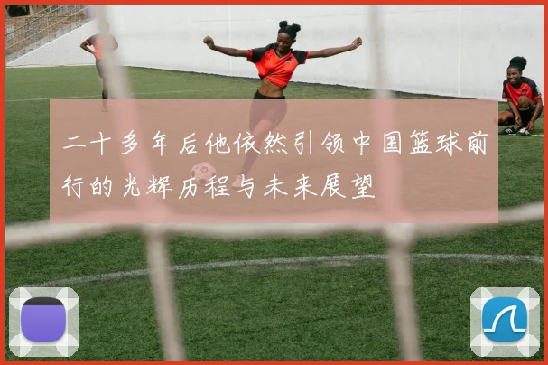 二十多年后他依然引领中国篮球前行的光辉历程与未来展望