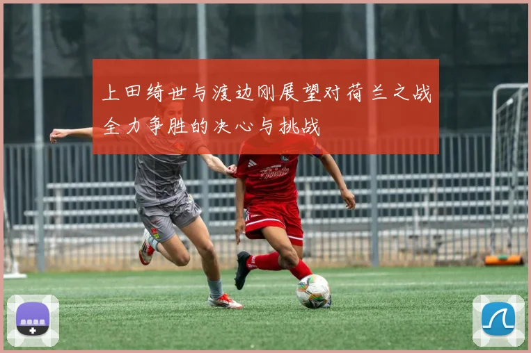 上田绮世与渡边刚展望对荷兰之战全力争胜的决心与挑战