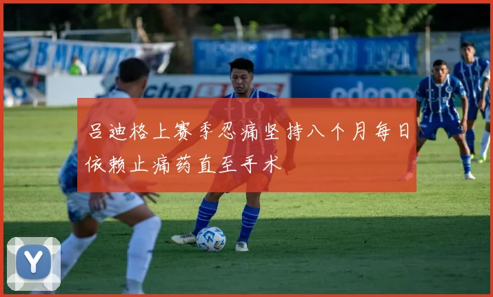 吕迪格上赛季忍痛坚持八个月每日依赖止痛药直至手术