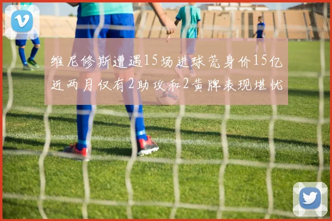 维尼修斯遭遇15场进球荒身价15亿近两月仅有2助攻和2黄牌表现堪忧