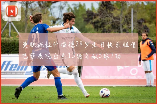 曼联祝拉什福德28岁生日快乐租借巴萨表现出色13场贡献5球7助