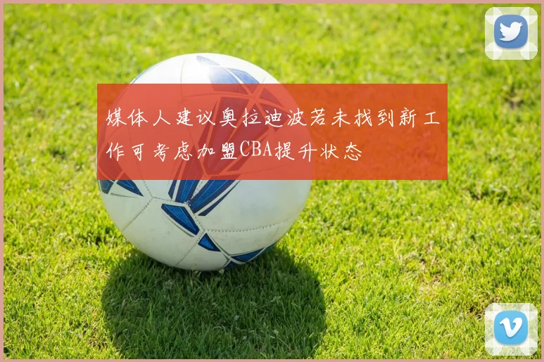 媒体人建议奥拉迪波若未找到新工作可考虑加盟CBA提升状态