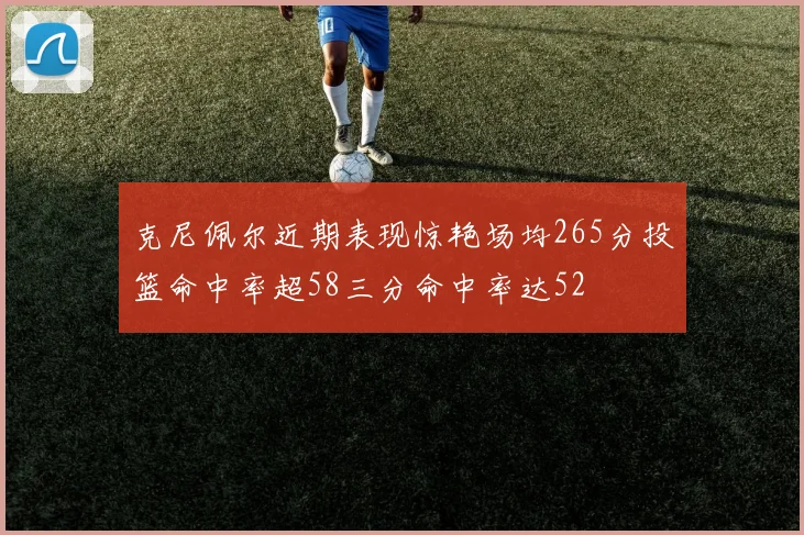 克尼佩尔近期表现惊艳场均265分投篮命中率超58三分命中率达52