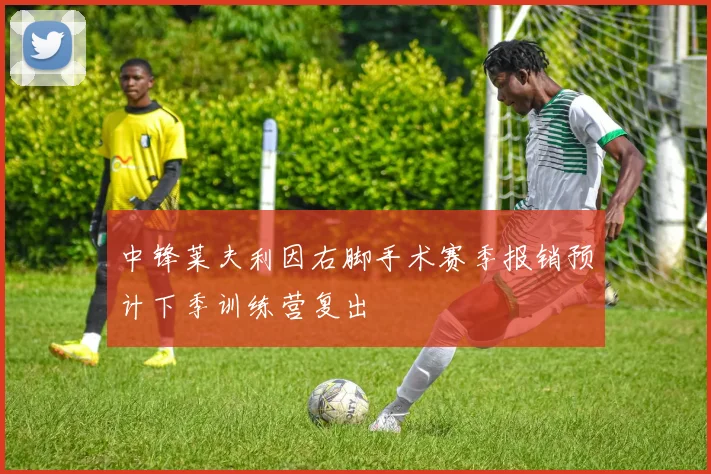 中锋莱夫利因右脚手术赛季报销预计下季训练营复出