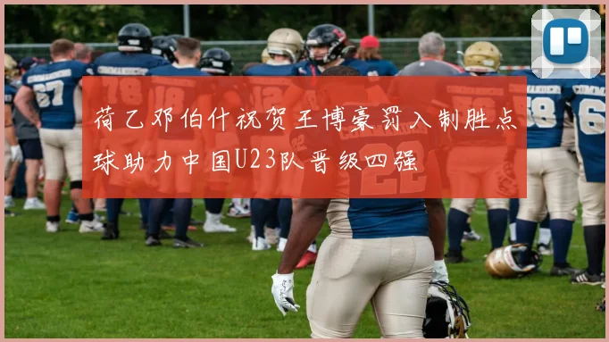 荷乙邓伯什祝贺王博豪罚入制胜点球助力中国U23队晋级四强