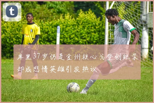 库里37岁仍是金州核心戈登创纪录却成悲情英雄引发热议