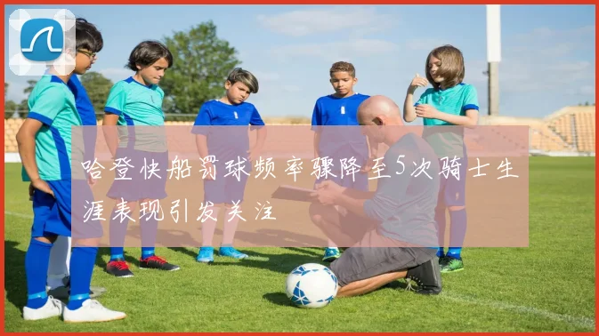 哈登快船罚球频率骤降至5次骑士生涯表现引发关注