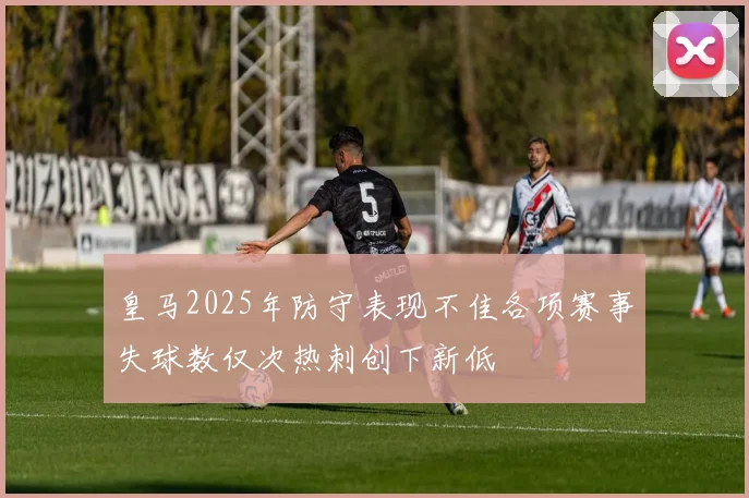皇马2025年防守表现不佳各项赛事失球数仅次热刺创下新低
