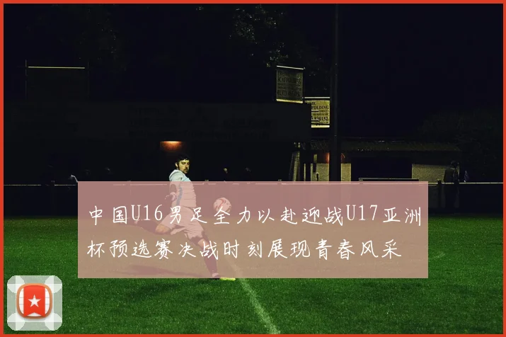 中国U16男足全力以赴迎战U17亚洲杯预选赛决战时刻展现青春风采