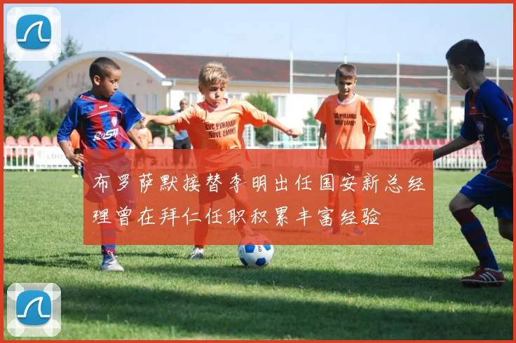 布罗萨默接替李明出任国安新总经理曾在拜仁任职积累丰富经验