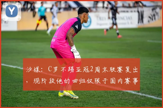 沙媒：C罗不踢亚冠2周末联赛复出，现阶段他的回归仅限于国内赛事