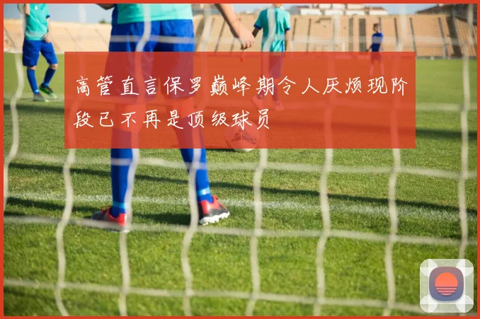 高管直言保罗巅峰期令人厌烦现阶段已不再是顶级球员