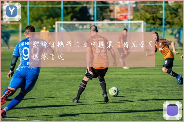 郑铮惊艳吊门击中横梁门将无奈目送球飞过