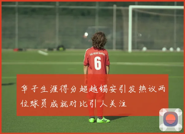 华子生涯得分超越锡安引发热议两位球员成就对比引人关注