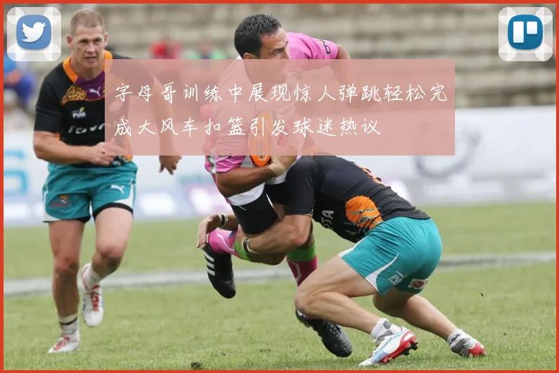 字母哥训练中展现惊人弹跳轻松完成大风车扣篮引发球迷热议