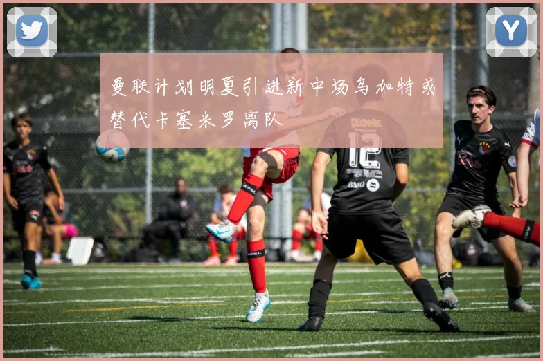 曼联计划明夏引进新中场乌加特或替代卡塞米罗离队