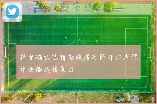 科尔确认巴特勒缺席对阵开拓者预计快船战将复出