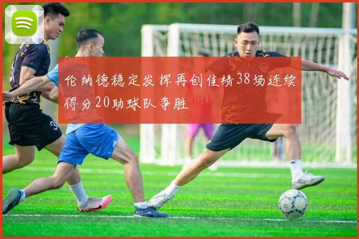伦纳德稳定发挥再创佳绩38场连续得分20助球队争胜