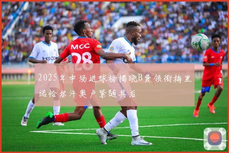 2025年中场进球榜揭晓B费领衔梅里诺恰尔汗奥卢紧随其后