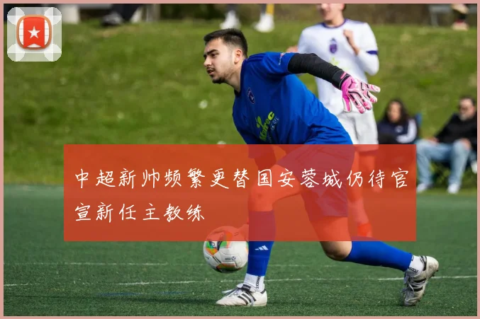中超新帅频繁更替国安蓉城仍待官宣新任主教练
